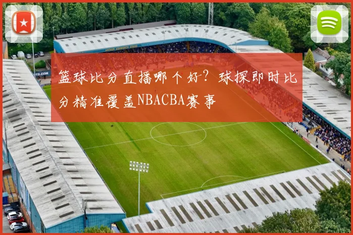 篮球比分直播哪个好？球探即时比分精准覆盖NBACBA赛事