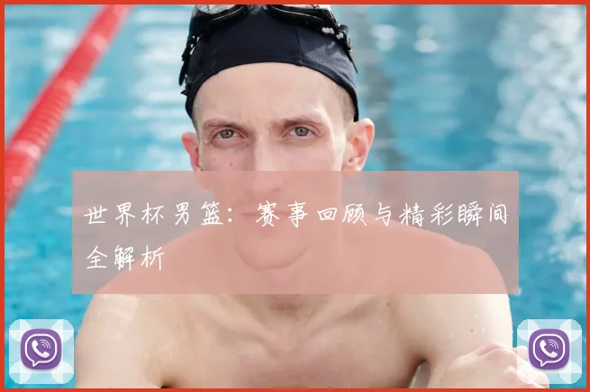 世界杯男篮：赛事回顾与精彩瞬间全解析