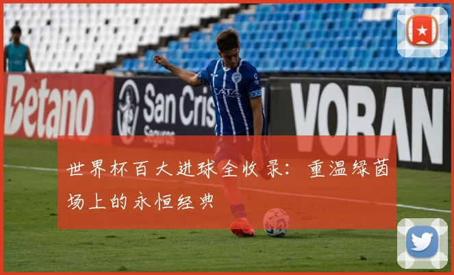 世界杯百大进球全收录：重温绿茵场上的永恒经典