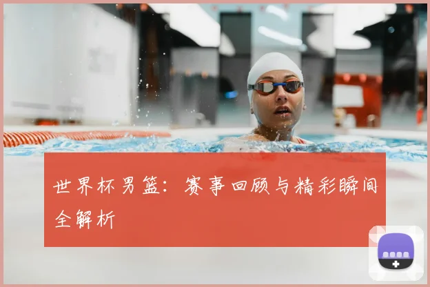 世界杯男篮：赛事回顾与精彩瞬间全解析