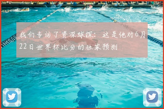 我们专访了资深球探：这是他对6月22日世界杯比分的独家预测