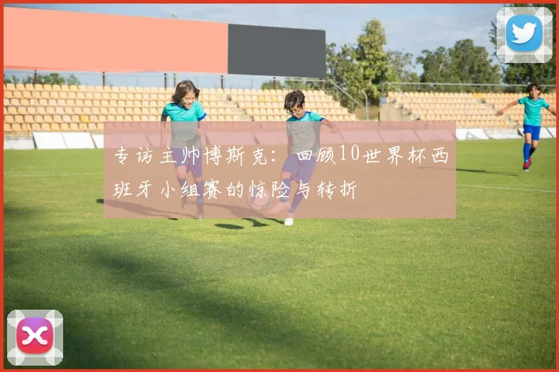 专访主帅博斯克：回顾10世界杯西班牙小组赛的惊险与转折