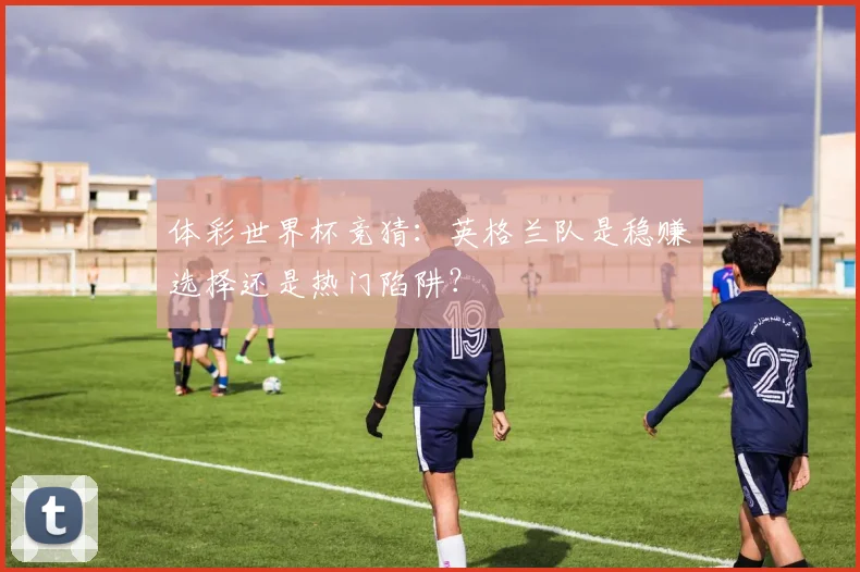 体彩世界杯竞猜：英格兰队是稳赚选择还是热门陷阱？