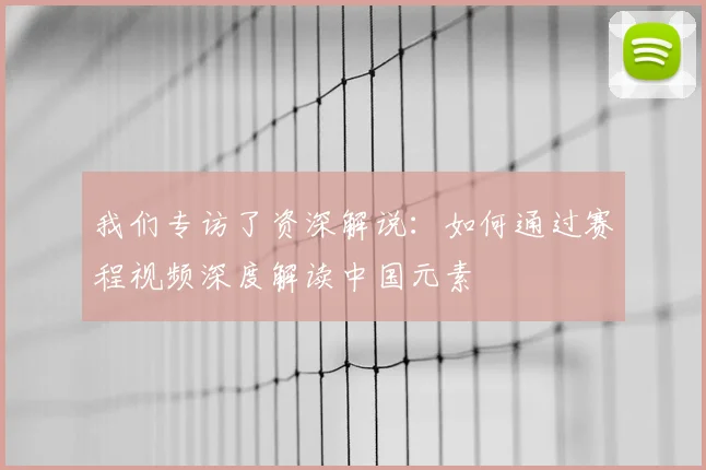 我们专访了资深解说：如何通过赛程视频深度解读中国元素