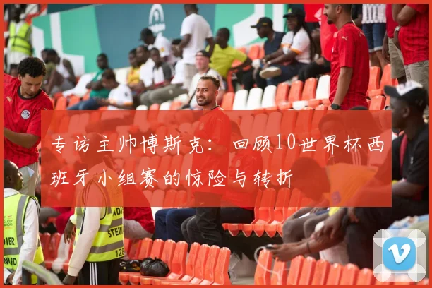 专访主帅博斯克：回顾10世界杯西班牙小组赛的惊险与转折