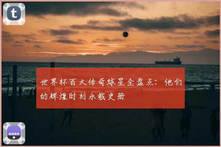 世界杯百大传奇球星全盘点：他们的辉煌时刻永载史册