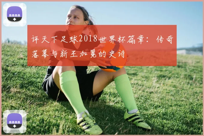 评天下足球2018世界杯篇章：传奇落幕与新王加冕的史诗