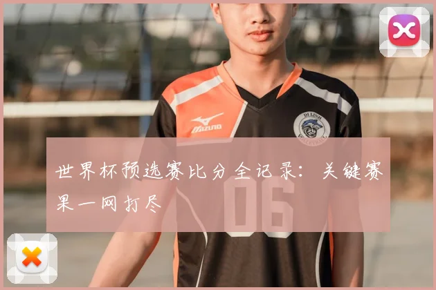 世界杯预选赛比分全记录：关键赛果一网打尽