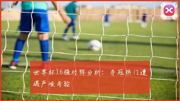 世界杯16强对阵分析：夺冠热门遭遇严峻考验