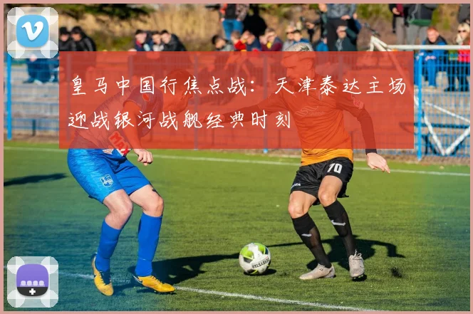 皇马中国行焦点战：天津泰达主场迎战银河战舰经典时刻