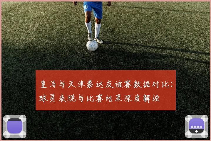 皇马与天津泰达友谊赛数据对比：球员表现与比赛结果深度解读