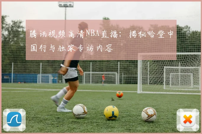 腾讯视频高清NBA直播：揭秘哈登中国行与独家专访内容