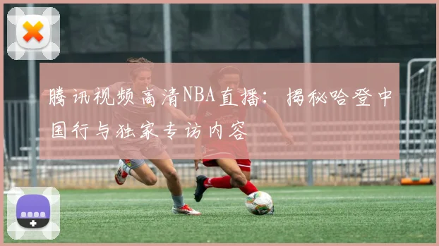 腾讯视频高清NBA直播：揭秘哈登中国行与独家专访内容